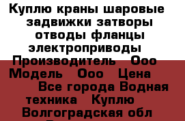 Куплю краны шаровые  задвижки затворы отводы фланцы электроприводы › Производитель ­ Ооо › Модель ­ Ооо › Цена ­ 2 000 - Все города Водная техника » Куплю   . Волгоградская обл.,Волгоград г.